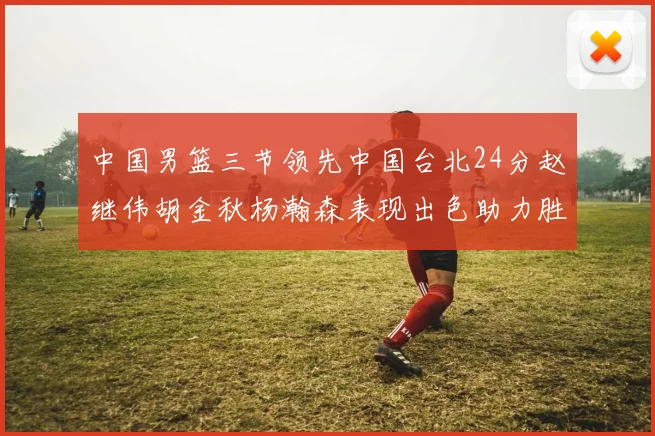中国男篮三节领先中国台北24分赵继伟胡金秋杨瀚森表现出色助力胜利