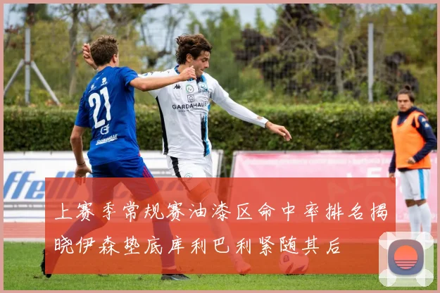 上赛季常规赛油漆区命中率排名揭晓伊森垫底库利巴利紧随其后