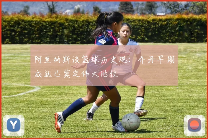 阿里纳斯谈篮球历史观：乔丹早期成就已奠定伟大地位