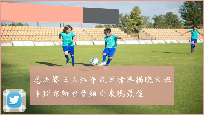 总决赛三人组净效率榜单揭晓文班卡斯尔凯尔登组合表现最佳