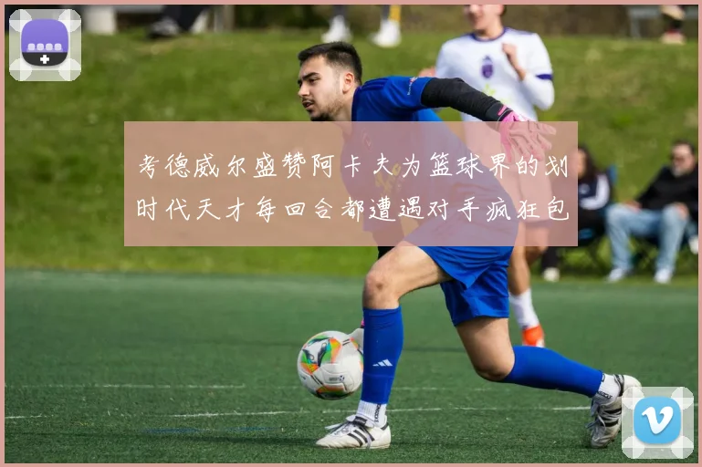 考德威尔盛赞阿卡夫为篮球界的划时代天才每回合都遭遇对手疯狂包夹挑战