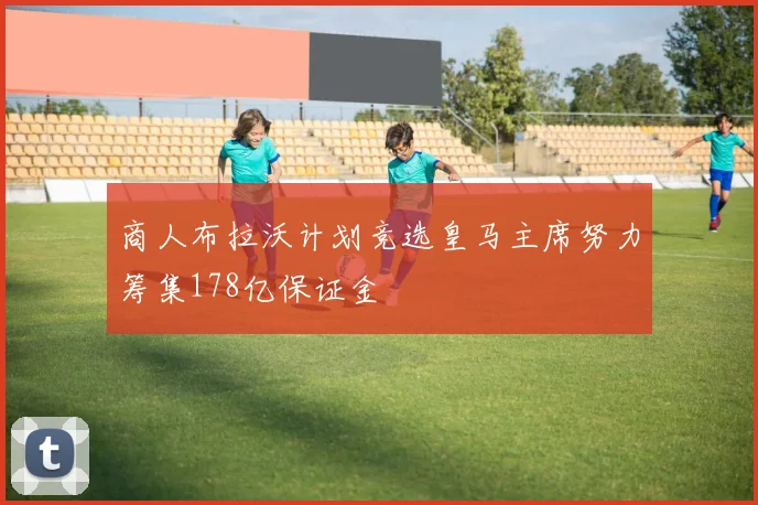 商人布拉沃计划竞选皇马主席努力筹集178亿保证金