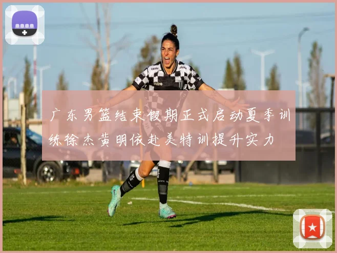 广东男篮结束假期正式启动夏季训练徐杰黄明依赴美特训提升实力