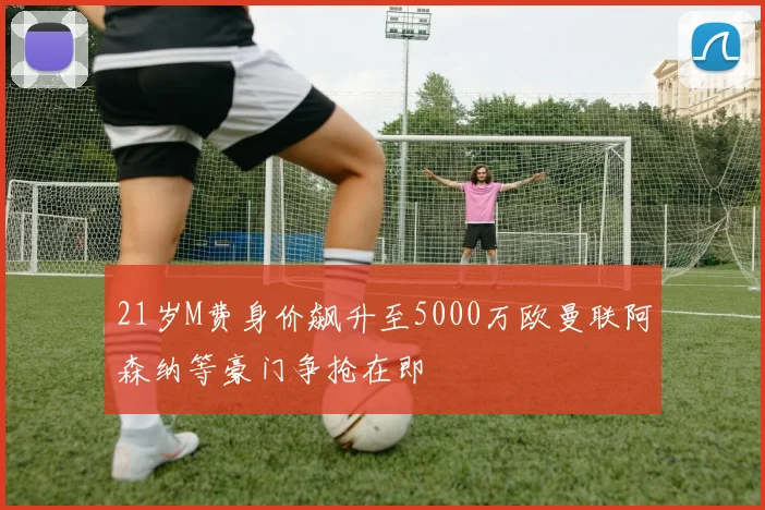 21岁M费身价飙升至5000万欧曼联阿森纳等豪门争抢在即