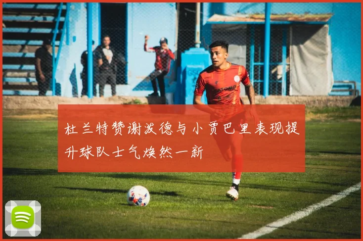 杜兰特赞谢泼德与小贾巴里表现提升球队士气焕然一新