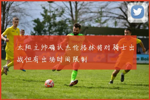 太阳主帅确认杰伦格林将对骑士出战但有出场时间限制