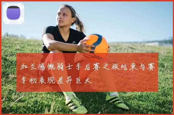 加兰感慨骑士季后赛之旅结束与赛季初表现差异巨大