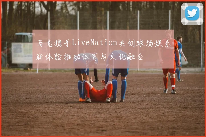 马竞携手LiveNation共创球场娱乐新体验推动体育与文化融合