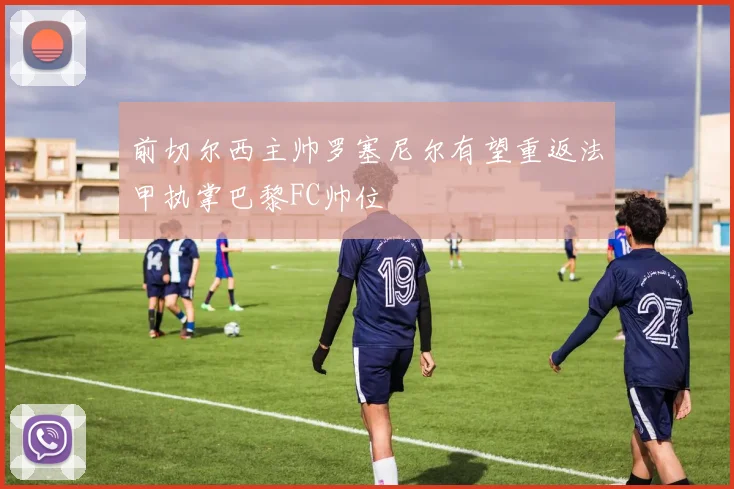 前切尔西主帅罗塞尼尔有望重返法甲执掌巴黎FC帅位