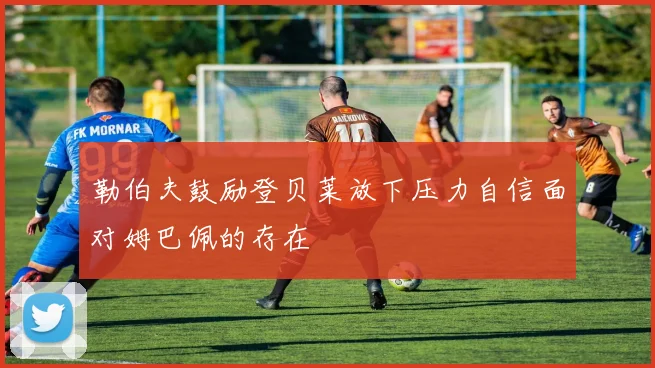 勒伯夫鼓励登贝莱放下压力自信面对姆巴佩的存在