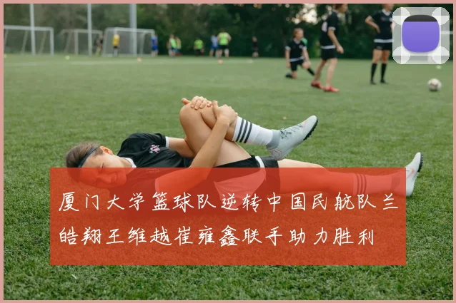 厦门大学篮球队逆转中国民航队兰皓翔王维越崔雍鑫联手助力胜利