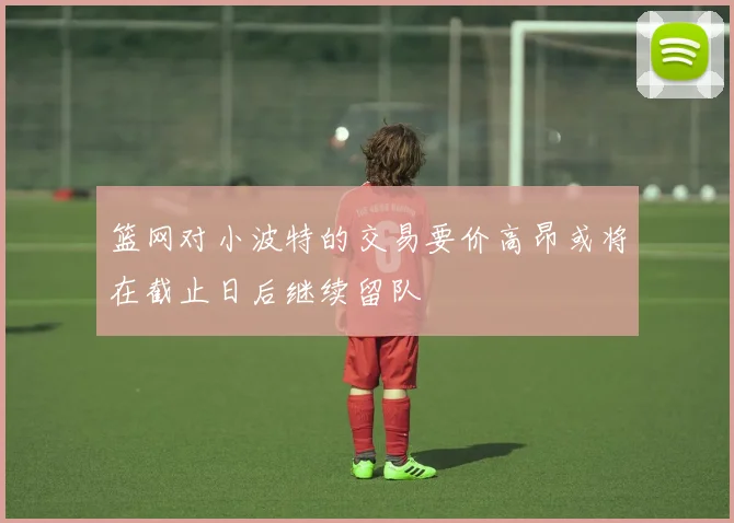 篮网对小波特的交易要价高昂或将在截止日后继续留队
