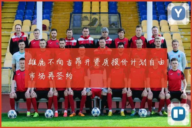 雄鹿不向吉昂开资质报价计划自由市场再签约