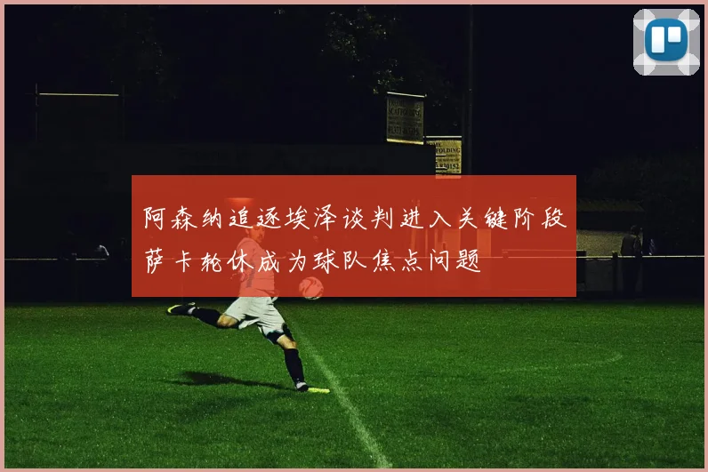 阿森纳追逐埃泽谈判进入关键阶段萨卡轮休成为球队焦点问题