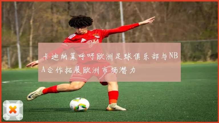 卡迪纳莱呼吁欧洲足球俱乐部与NBA合作拓展欧洲市场潜力