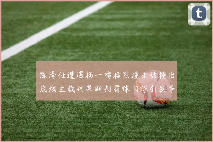 陈泽仕遭遇杨一鸣猛烈撞击被撞出底线主裁判果断判罚球门球引发争议