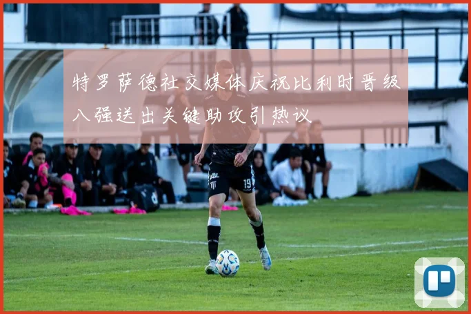 特罗萨德社交媒体庆祝比利时晋级八强送出关键助攻引热议
