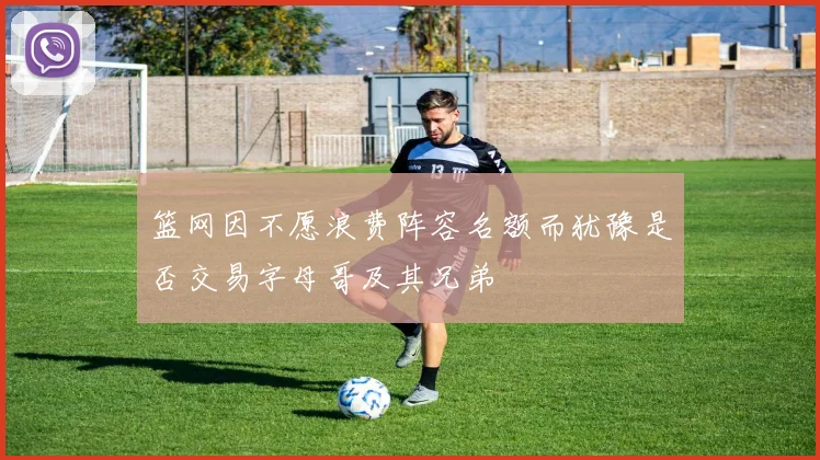 篮网因不愿浪费阵容名额而犹豫是否交易字母哥及其兄弟