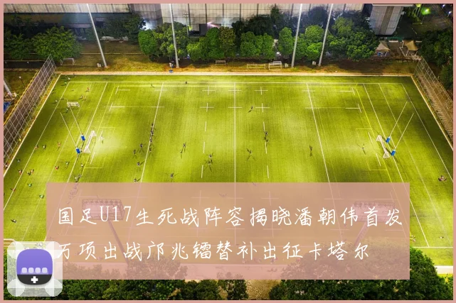 国足U17生死战阵容揭晓潘朝伟首发万项出战邝兆镭替补出征卡塔尔