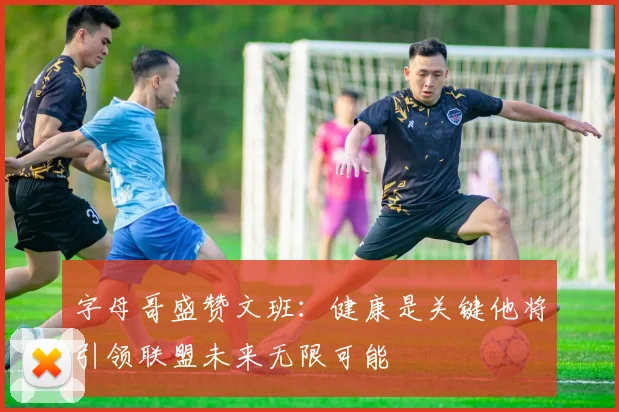 字母哥盛赞文班：健康是关键他将引领联盟未来无限可能