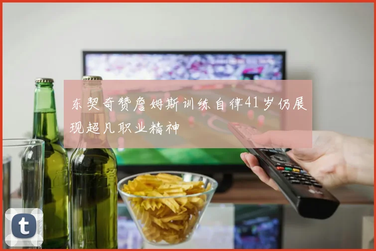 东契奇赞詹姆斯训练自律41岁仍展现超凡职业精神