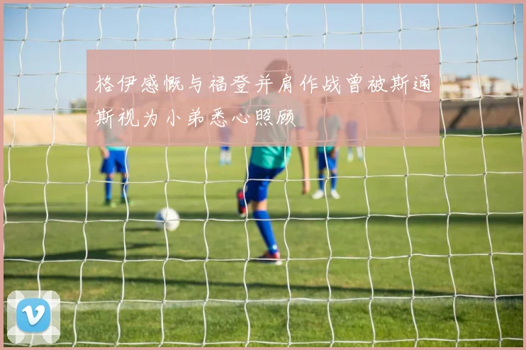 格伊感慨与福登并肩作战曾被斯通斯视为小弟悉心照顾