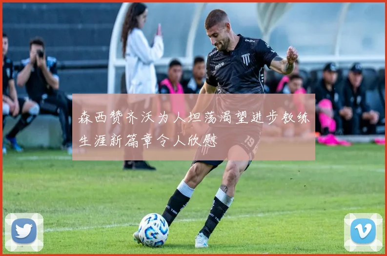 森西赞齐沃为人坦荡渴望进步教练生涯新篇章令人欣慰