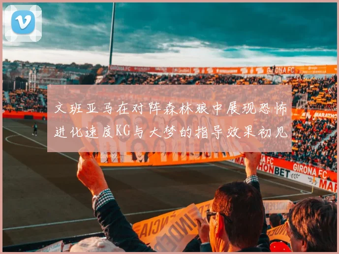 文班亚马在对阵森林狼中展现恐怖进化速度KG与大梦的指导效果初见成效