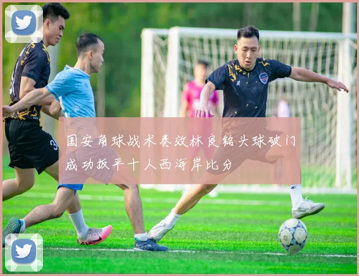 国安角球战术奏效林良铭头球破门成功扳平十人西海岸比分