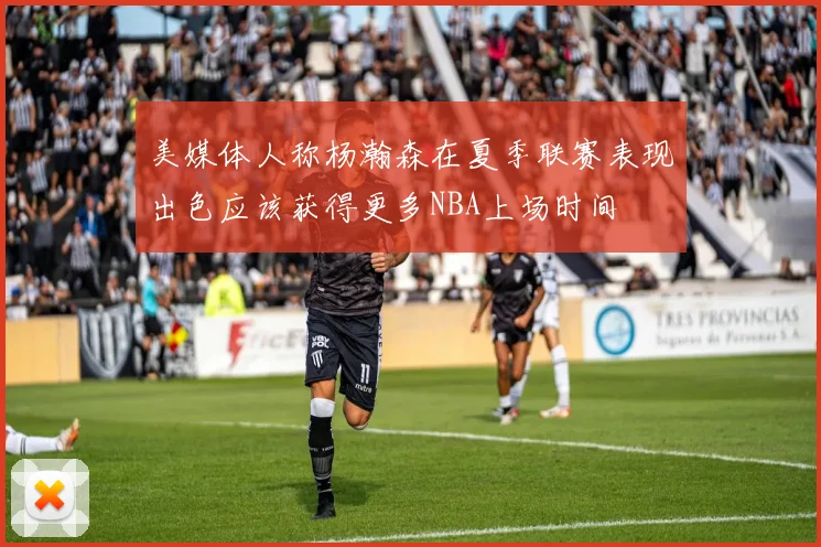 美媒体人称杨瀚森在夏季联赛表现出色应该获得更多NBA上场时间