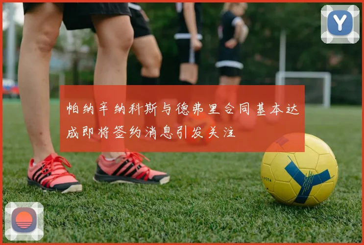 帕纳辛纳科斯与德弗里合同基本达成即将签约消息引发关注